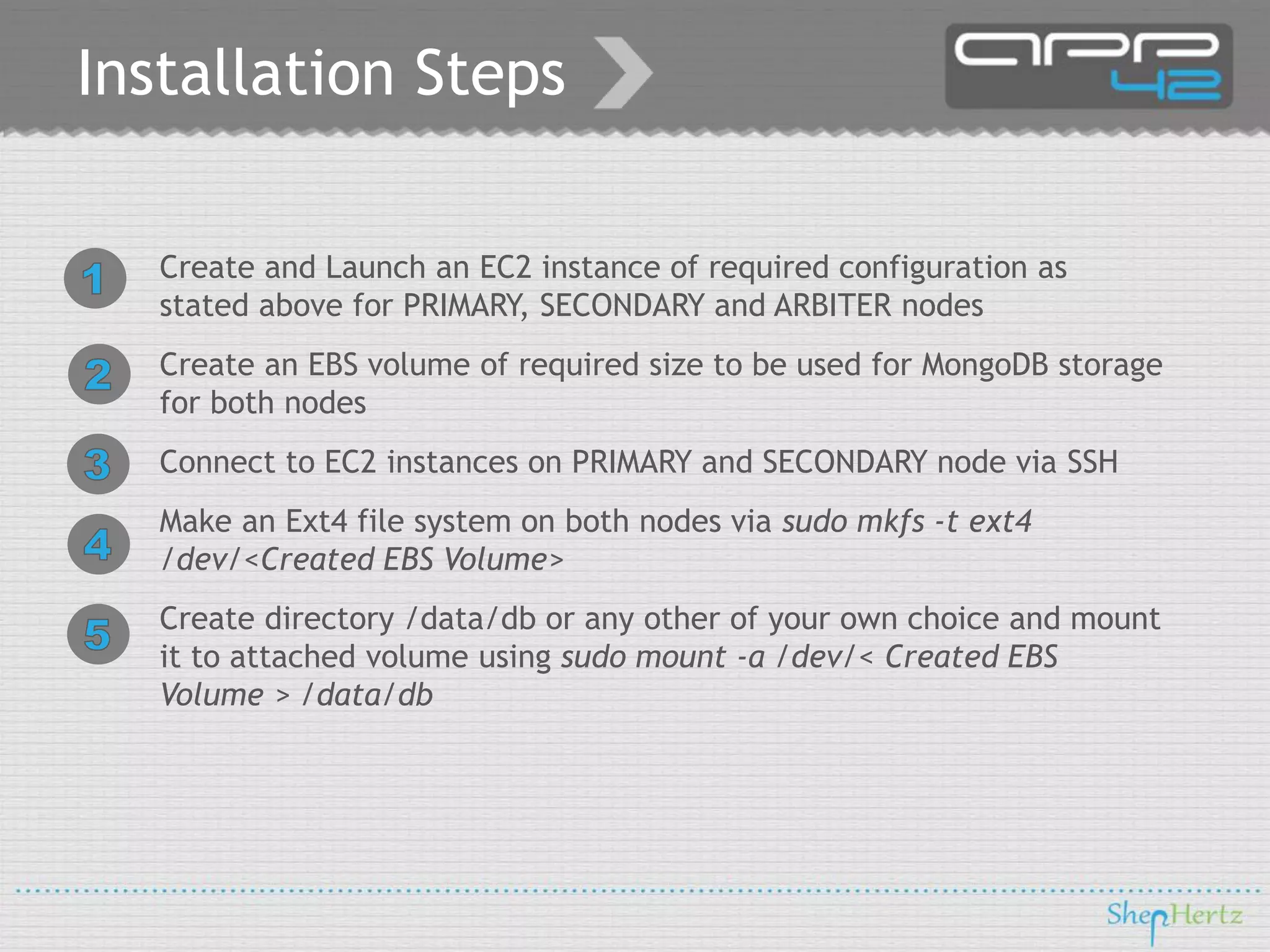 Installation Steps
Create and Launch an EC2 instance of required configuration as
stated above for PRIMARY, SECONDARY and ARBITER nodes
Create an EBS volume of required size to be used for MongoDB storage
for both nodes
Connect to EC2 instances on PRIMARY and SECONDARY node via SSH
Make an Ext4 file system on both nodes via sudo mkfs -t ext4
/dev/<Created EBS Volume>

Create directory /data/db or any other of your own choice and mount
it to attached volume using sudo mount -a /dev/< Created EBS
Volume > /data/db

 