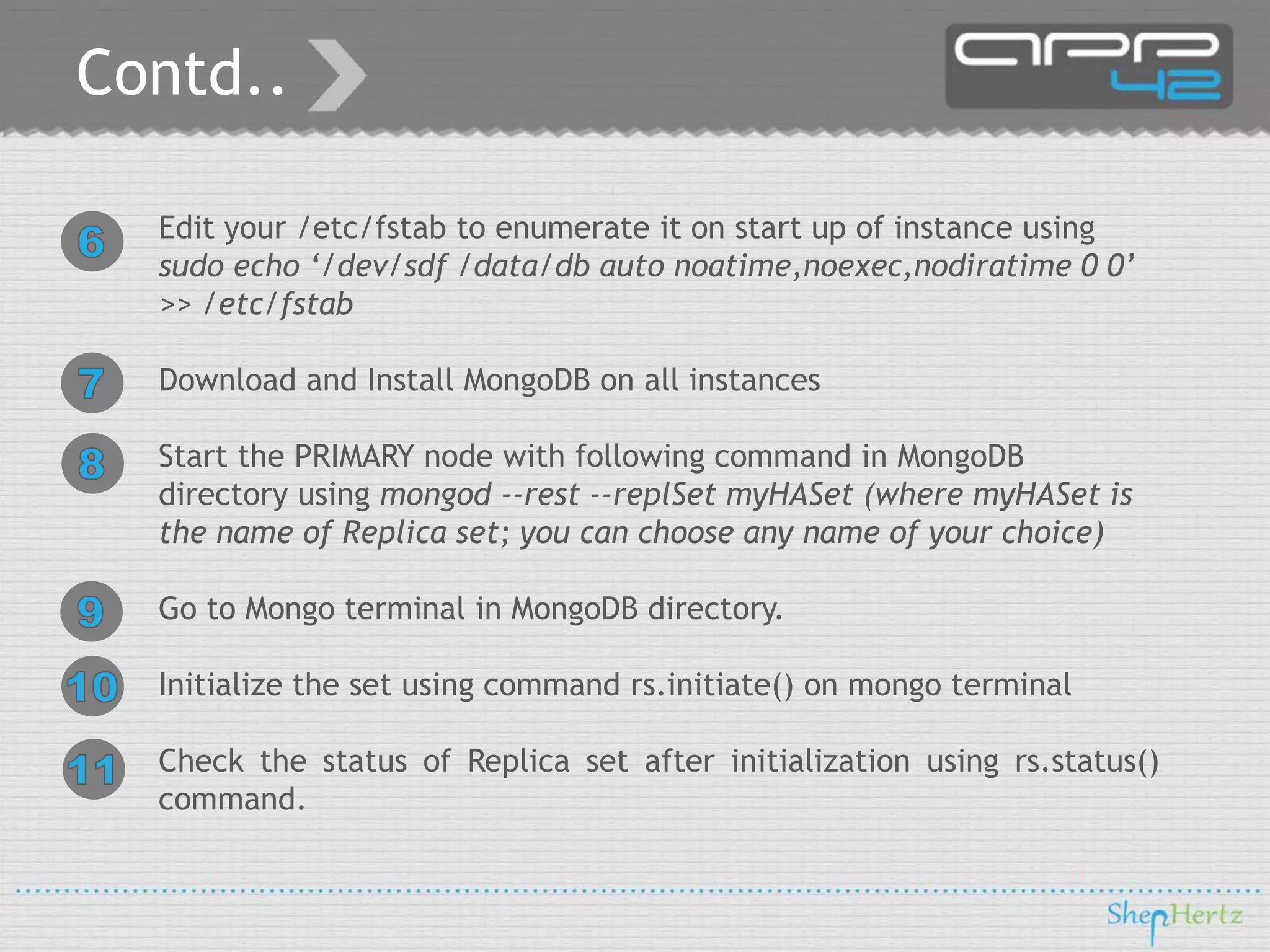 Contd..
Edit your /etc/fstab to enumerate it on start up of instance using
sudo echo ‘/dev/sdf /data/db auto noatime,noexec,nodiratime 0 0’
>> /etc/fstab
Download and Install MongoDB on all instances
Start the PRIMARY node with following command in MongoDB
directory using mongod --rest --replSet myHASet (where myHASet is
the name of Replica set; you can choose any name of your choice)
Go to Mongo terminal in MongoDB directory.
Initialize the set using command rs.initiate() on mongo terminal
Check the status of Replica set after initialization using rs.status()
command.

 