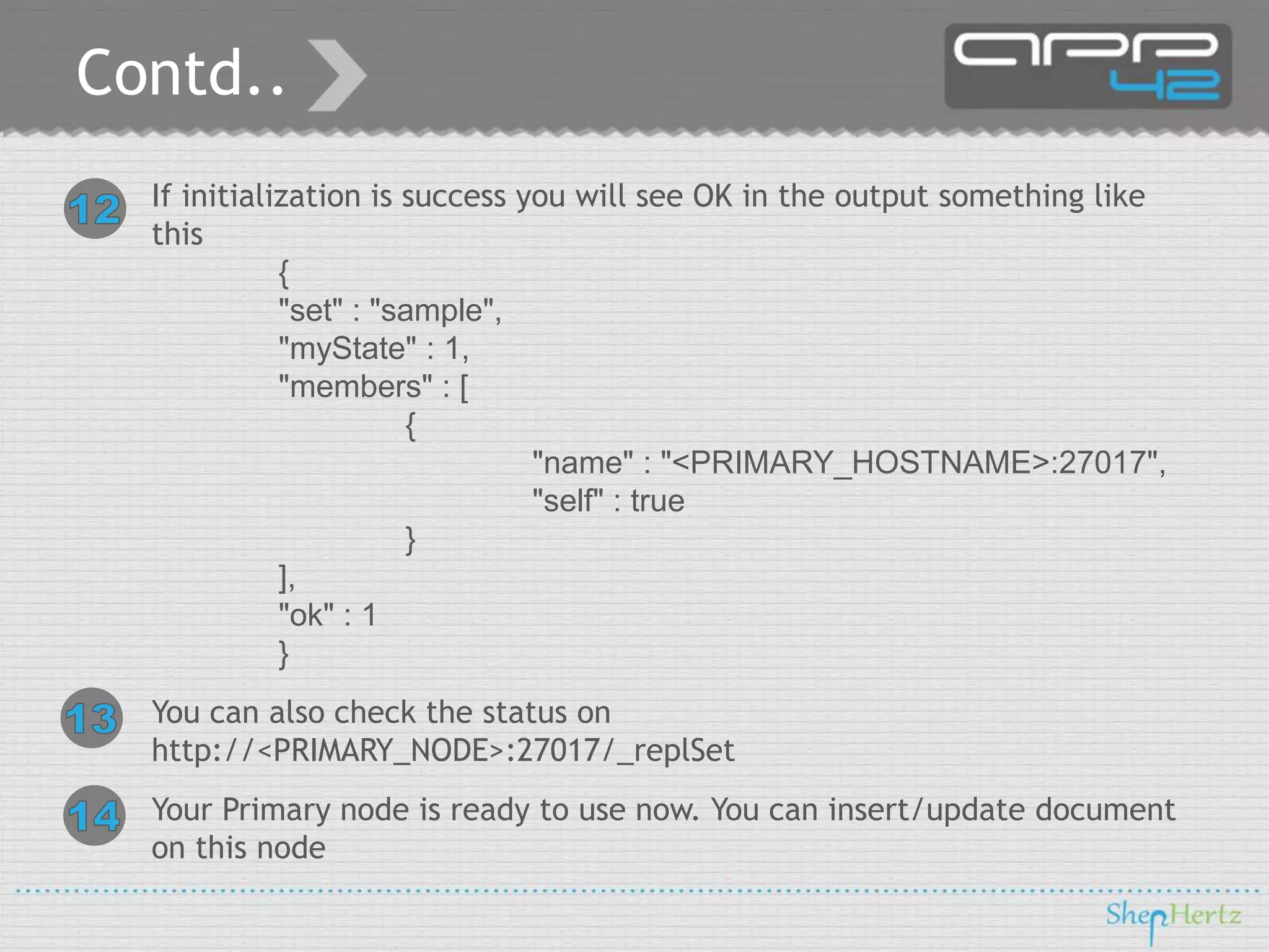 Contd..
If initialization is success you will see OK in the output something like
this
{
"set" : "sample",
"myState" : 1,
"members" : [
{
"name" : "<PRIMARY_HOSTNAME>:27017",
"self" : true
}
],
"ok" : 1
}
You can also check the status on
http://<PRIMARY_NODE>:27017/_replSet
Your Primary node is ready to use now. You can insert/update document
on this node

 