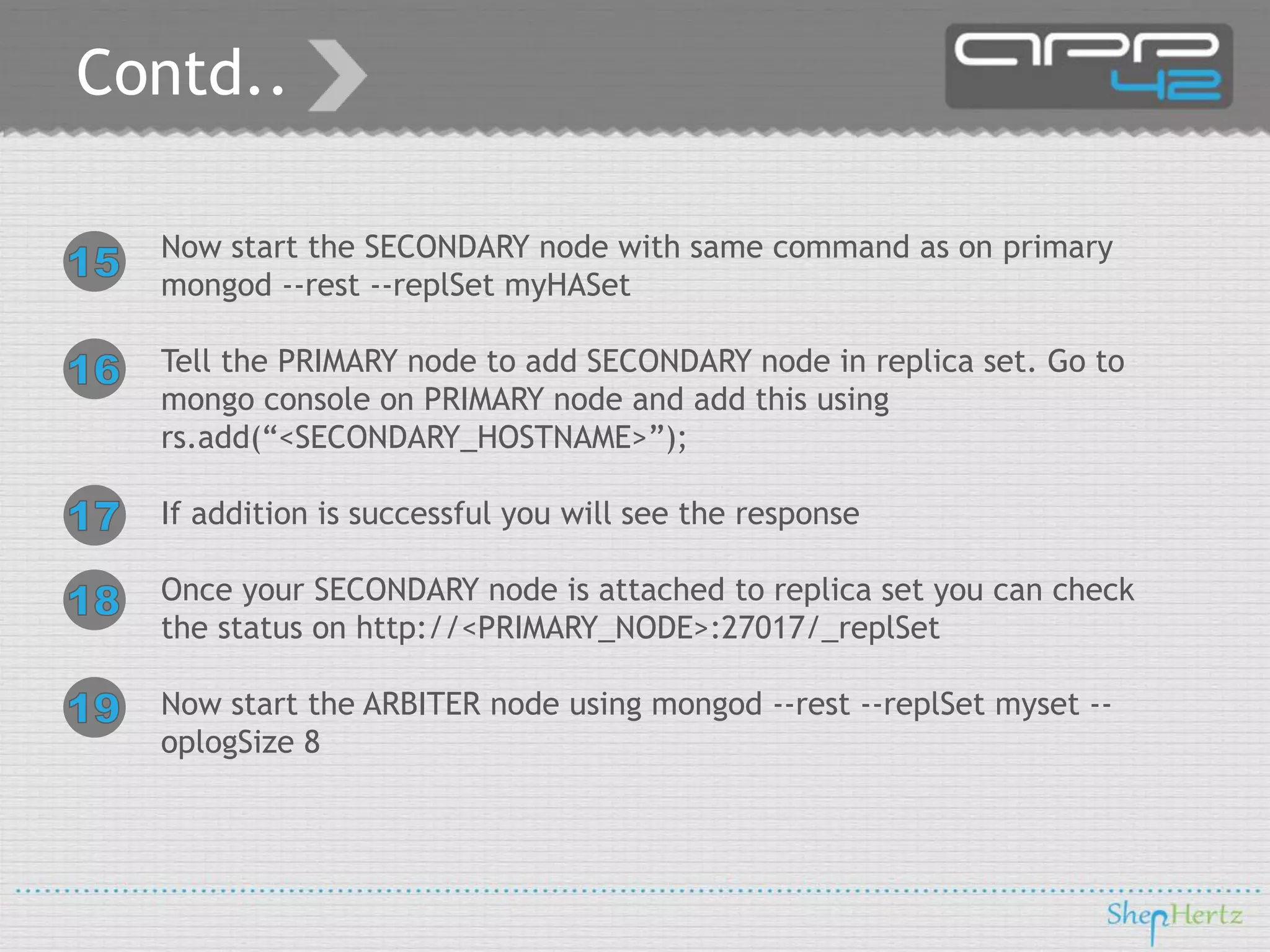 Contd..
Now start the SECONDARY node with same command as on primary
mongod --rest --replSet myHASet
Tell the PRIMARY node to add SECONDARY node in replica set. Go to
mongo console on PRIMARY node and add this using
rs.add(“<SECONDARY_HOSTNAME>”);
If addition is successful you will see the response
Once your SECONDARY node is attached to replica set you can check
the status on http://<PRIMARY_NODE>:27017/_replSet
Now start the ARBITER node using mongod --rest --replSet myset -oplogSize 8

 