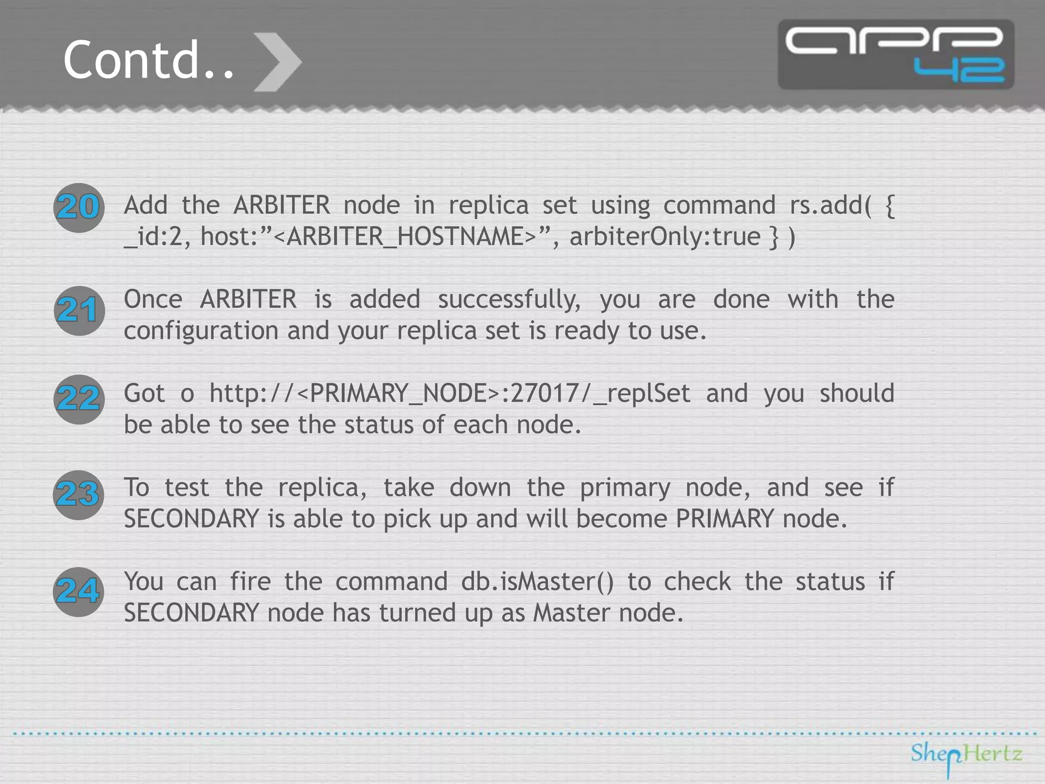 Contd..
Add the ARBITER node in replica set using command rs.add( {
_id:2, host:”<ARBITER_HOSTNAME>”, arbiterOnly:true } )
Once ARBITER is added successfully, you are done with the
configuration and your replica set is ready to use.
Got o http://<PRIMARY_NODE>:27017/_replSet and you should
be able to see the status of each node.
To test the replica, take down the primary node, and see if
SECONDARY is able to pick up and will become PRIMARY node.
You can fire the command db.isMaster() to check the status if
SECONDARY node has turned up as Master node.

 