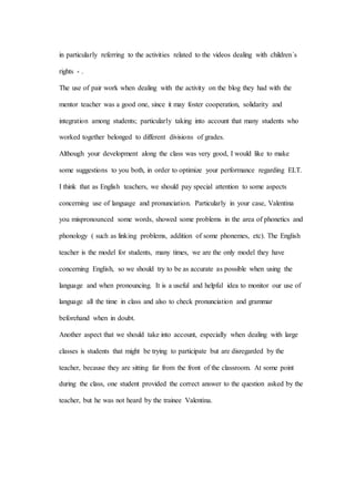 in particularly referring to the activities related to the videos dealing with children´s
rights - .
The use of pair work when dealing with the activity on the blog they had with the
mentor teacher was a good one, since it may foster cooperation, solidarity and
integration among students; particularly taking into account that many students who
worked together belonged to different divisions of grades.
Although your development along the class was very good, I would like to make
some suggestions to you both, in order to optimize your performance regarding ELT.
I think that as English teachers, we should pay special attention to some aspects
concerning use of language and pronunciation. Particularly in your case, Valentina
you mispronounced some words, showed some problems in the area of phonetics and
phonology ( such as linking problems, addition of some phonemes, etc). The English
teacher is the model for students, many times, we are the only model they have
concerning English, so we should try to be as accurate as possible when using the
language and when pronouncing. It is a useful and helpful idea to monitor our use of
language all the time in class and also to check pronunciation and grammar
beforehand when in doubt.
Another aspect that we should take into account, especially when dealing with large
classes is students that might be trying to participate but are disregarded by the
teacher, because they are sitting far from the front of the classroom. At some point
during the class, one student provided the correct answer to the question asked by the
teacher, but he was not heard by the trainee Valentina.
 
