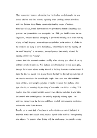 There were minor instances of misbehaviour in the class you both taught, but you
should take this issue into account, especially when checking answers to written
activities, because it may hinder proper understanding on part of students.
In the case of Ana, I think that the model you provided to students concerning lexis,
grammar and pronunciation was appropriate, but I think you should monitor the use
of gestures, when for instance attempting to provide the meaning of an action verb by
relying on body language, so as not to create confusion on the students in relation to
the word you are trying to show. For instance, when trying to show the meaning of
the word “throwing” to one student, you used gestures that actually showed the
meaning of the word “kicking”.
Another issue that you must consider carefully when planning your classes is pacing
and time devoted to activities. You included use of technology in your lesson plan,
through the inclusion of one activity inserted in the blog the mentor teacher created. I
think that this was a good point in your lesson, but that you devoted too much time of
the class for an activity that seemed quite simple. You could have tried to include
more activities, more complex activities or maybe you could have included other
type of activities involving the practising of more skills or activities including TPR.
Another issue that you can take into account when planning activities in your class
are different kind of intelligences and diversity regarding learning styles. The
activities planned were fine but you could have included more engaging, motivating
and creative tasks for the learners.
In order not to create lack of involvement and motivation on part of students it is
important to take into account some practical aspects of the activities when planning
your classes. For instance, when dealing with the word puzzle, you pasted a version
 