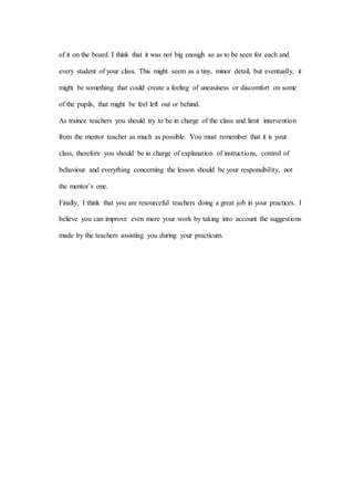of it on the board. I think that it was not big enough so as to be seen for each and
every student of your class. This might seem as a tiny, minor detail, but eventually, it
might be something that could create a feeling of uneasiness or discomfort on some
of the pupils, that might be feel left out or behind.
As trainee teachers you should try to be in charge of the class and limit intervention
from the mentor teacher as much as possible. You must remember that it is your
class, therefore you should be in charge of explanation of instructions, control of
behaviour and everything concerning the lesson should be your responsibility, not
the mentor´s one.
Finally, I think that you are resourceful teachers doing a great job in your practices. I
believe you can improve even more your work by taking into account the suggestions
made by the teachers assisting you during your practicum.
 