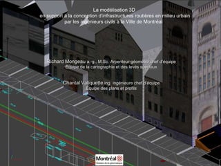 La modélisation 3D en support à la conception d’infrastructures routières en milieu urbain par les ingénieurs civils à la Ville de Montréal   Richard Mongeau  a.-g., M.Sc.   Arpenteur-géomètre chef d’équipe Équipe de la cartographie et des levés spéciaux Chantal Valiquette  ing.   ingénieure chef d’équipe Équipe des plans et profils 