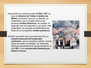 Santa Sofía se construyó entre el 532 y 537, es
obra de Artemio de Tralles e Isidoro de
Mileto. El primero, que era un filósofo, un
matemático, fue el creador teórico del
proyecto (artifex theoricus); en cambio, el
segundo, que era ingeniero y, por tanto, más
pragmático, se encargó de materializar las
ideas de su compañero (artifex practicus).
También se podría decir que esta obra fue un
empeño personal del emperador
Justiniano, que no escatimó medios, incluso
siguió de cerca los trabajos. Un terremoto
destruyó parcialmente la cúpula central en el
año 558, y fue reconstruida fielmente por
Isidoro el joven.
 