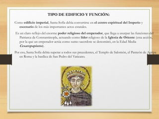 TIPO DE EDIFICIO Y FUNCIÓN:
Como edificio imperial, Santa Sofía debía convertirse en el centro espiritual del Imperio y
escenario de los más importantes actos estatales.
Es un claro reflejo del enorme poder religioso del emperador, que llega a usurpar las funciones del
Patriarca de Constantinopla, actuando como líder religioso de la Iglesia de Oriente (esta acción,
por la que un emperador actúa como sumo sacerdote se denominó, en la Edad Media
Cesaropapismo).
Por eso, Santa Sofía debía superar a todos sus precedentes, el Templo de Salomón, el Panteón de Agripa
en Roma y la basílica de San Pedro del Vaticano.
 