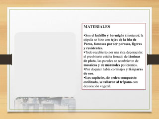 MATERIALES
Son el ladrillo y hormigón (mortero); la
cúpula se hizo con tejas de la isla de
Paros, famosas por ser porosas, ligeras
y resistentes.
Todo recubierto por una rica decoración:
el presbiterio estaba forrado de láminas
de plata, las paredes se recubrieron de
mosaicos y de mármoles policromos.
Por doquier había cortinajes y lámparas
de oro.
Los capiteles, de orden compuesto
estilizado, se tallaron al trépano con
decoración vegetal.
 