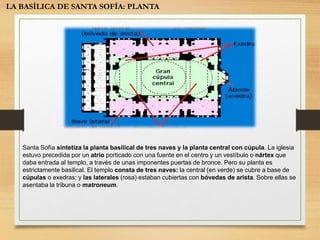 LA BASÍLICA DE SANTA SOFÍA: PLANTA
Santa Sofía sintetiza la planta basilical de tres naves y la planta central con cúpula. La iglesia
estuvo precedida por un atrio porticado con una fuente en el centro y un vestíbulo o nártex que
daba entrada al templo, a través de unas imponentes puertas de bronce. Pero su planta es
estrictamente basilical. El templo consta de tres naves: la central (en verde) se cubre a base de
cúpulas o exedras; y las laterales (rosa) estaban cubiertas con bóvedas de arista. Sobre ellas se
asentaba la tribuna o matroneum.
 