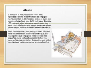 Alzado
El alzado es lo más prodigioso a causa de su
ingenioso sistema de contrarresto de empujes:
La nave central, de 33 metros de ancho, se cubre con
una colosal cúpula de más de 30 metros de diámetro
y 55 metros de altura que descansa sobre pechinas y
arcos, que trasladan su peso a cuatro grandes pilares
que se apoyan en inmensos contrafuertes exteriores.
Para contrarrestar su peso, la cúpula se ha colocado
entre dos exedras de idéntico diámetro que, a su
vez, reparten sus empujes a otras exedras más
pequeñas, tanto en la cabecera (donde hay tres)
como en los pies (donde hay dos exedras y un pórtico
con bóveda de cañón que cumple la misma función).
 