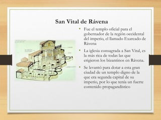 San Vital de Rávena
• Fue el templo oficial para el
gobernador de la región occidental
del imperio, el llamado Exarcado de
Rávena
• La iglesia consagrada a San Vital, es
la más rica de todas las que
erigieron los bizantinos en Rávena.
• Se levantó para dotar a esta gran
ciudad de un templo digno de la
que era segunda capital de su
imperio, por lo que tenía un fuerte
contenido propagandístico
 