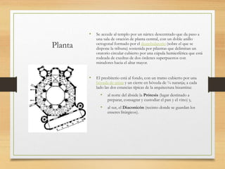 Planta
• Se accede al templo por un nártex descentrado que da paso a
una sala de oración de planta central, con un doble anillo
octogonal formado por el deambulatorio (sobre el que se
dispone la tribuna) sostenida por pilastras que delimitan un
oratorio circular cubierto por una cúpula hemiesférica que está
rodeada de exedras de dos órdenes superpuestos con
miradores hacia el altar mayor.
• El presbiterio está al fondo, con un tramo cubierto por una
bóveda de arista y un cierre en bóveda de ¼ naranja; a cada
lado las dos estancias típicas de la arquitectura bizantina:
• al norte del ábside la Prótesis (lugar destinado a
preparar, consagrar y custodiar el pan y el vino) y,
• al sur, el Diaconicón (recinto donde se guardan los
enseres litúrgicos).
 
