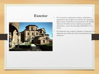 Exterior • En el exterior, sumamente sobrio, volumétrico,
apreciamos que la iglesia está hecha de materiales
ligeros pero resistentes con paramentos de ladrillo
macizo reforzados en las esquinas por grandes
arbotantes, y arcos de descarga embebidos en el
muro.
• El cimborrio que oculta la cúpula es octogonal y va
aligerado por medio de caños concéntricos de
terracota.
 