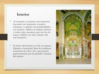 Interior
• Al contrario, su interior está ricamente
decorado con mármoles veteados,
columnas y capiteles troncopiramidales
con cimacio tallados al trépano, frescos
y, sobre todo, mosaicos, que son los de
mayor calidad y los más variados del
arte bizantino.
• El efecto del interior es el de un espacio
dilatado e inmaterial, lleno de continuos
contrastes de color y luz, que penetra
generosamente por las grandes ventanas
del tambor
 