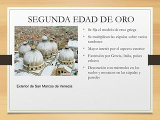 SEGUNDA EDAD DE ORO
• Se fija el modelo de cruz griega
• Se multiplican las cúpulas sobre varios
tambores
• Mayor interés por el aspecto exterior
• Extensión por Grecia, Italia, países
eslavos
• Decoración con mármoles en los
suelos y mosaicos en las cúpulas y
paredes
Exterior de San Marcos de Venecia
 