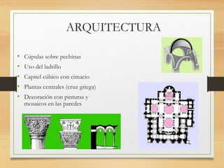 ARQUITECTURA
• Cúpulas sobre pechinas
• Uso del ladrillo
• Capitel cúbico con cimacio
• Plantas centrales (cruz griega)
• Decoración con pinturas y
mosaicos en las paredes
 