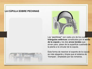 LA CÚPULA SOBRE PECHINAS
Las “pechinas” son cada uno de los cuatro
triángulos esféricos constituidos por el anillo
de la cúpula y los dos arcos torales que
sirven para pasar de la superficie cuadrada de
la planta a la circular de la cúpula.
Esta forma de resolver el soporte de la cúpula
es más elegante y limpia que el sistema de
“trompas”, empleado por los romanos.
 