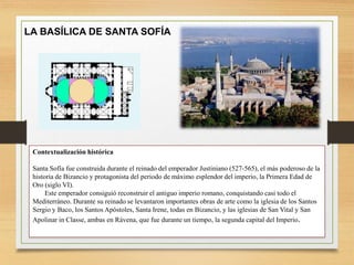 Contextualización histórica
Santa Sofía fue construida durante el reinado del emperador Justiniano (527-565), el más poderoso de la
historia de Bizancio y protagonista del periodo de máximo esplendor del imperio, la Primera Edad de
Oro (siglo VI).
Este emperador consiguió reconstruir el antiguo imperio romano, conquistando casi todo el
Mediterráneo. Durante su reinado se levantaron importantes obras de arte como la iglesia de los Santos
Sergio y Baco, los Santos Apóstoles, Santa Irene, todas en Bizancio, y las iglesias de San Vital y San
Apolinar in Classe, ambas en Rávena, que fue durante un tiempo, la segunda capital del Imperio.
LA BASÍLICA DE SANTA SOFÍA
 
