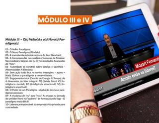 Módulo III – O(s) Velho(s) e o(s) Novo(s) Par-
adigma(s)
01- O Velho Paradigma;
02- O Novo Paradigma (Modelo);
03- A inversão da pirâmide atráves de Ken Blanchard;
04- A hierarquia das necessidades humanas de Maslow:
Necessidades básicas do Eu X Necessidades Avançadas
do “Nós”;
05- Autoridade se constrói sobre serviço e sacrifício -
(Necessidades X Desejos);
06- Sem ação tudo fica no sonho: Intenções – ações =
Nada. Outros o paradigmas a ser revisitados;
07- Engajamento total (Gestão de Energia X Tempo): As
4 dimensões do líder integral: FQ (Saúde física) IQ (In-
teligência mental), EQ (Inteligência emocional), SQ (In-
teligência espiritual);
08- O Poder de um Paradigma - Avaliação dos seus para-
digmas pessoais;
09- A mudança de “eu” para “nós”: As etapas na jornada
de um líder/herói no “cadinho” de formação pelo fogo - O
paradigma mais difícil!
10- Liderança responsável: da empresa/vida privada para
a sociedade.
MÓDULO III e IV
 