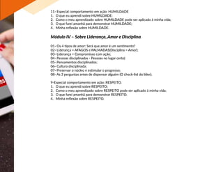 11- Especial comportamento em ação: HUMILDADE
1.	 O que eu aprendi sobre HUMILDADE;
2.	 Como o meu aprendizado sobre HUMILDADE pode ser aplicado à minha vida;
3.	 O que farei amanhã para demonstrar HUMILDADE;
4.	 Minha reflexão sobre HUMILDADE.
Módulo IV – Sobre Liderança, Amor e Disciplina
01- Os 4 tipos de amor: Será que amor é um sentimento?
02- Liderança = AFAGOS e PALMADAS(Disciplina = Amor);
03- Liderança = Compromisso com ação;
04- Pessoas disciplinadas - Pessoas no lugar certo)
05- Pensamentos disciplinados;
06- Cultura disciplinada;
07- Preservar o núcleo e estimular o progresso;
08- As 3 perguntas antes de dispensar alguém (O check-list do líder);
9-Especial comportamento em ação: RESPEITO.
1.	 O que eu aprendi sobre RESPEITO;
2.	 Como o meu aprendizado sobre RESPEITO pode ser aplicado à minha vida;
3.	 O que farei amanhã para demonstrar RESPEITO.
4.	 Minha reflexão sobre RESPEITO.
 