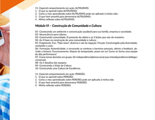 11- Especial comportamento em ação: ALTRUISMO.
1.	 O que eu aprendi sobre ALTRUISMO;
2.	 Como o meu aprendizado sobre ALTRUISMO pode ser aplicado à minha vida;
3.	 O que farei amanhã para demonstrar ALTRUISMO;
4.	 Minha reflexão sobre ALTRUISMO.
Módulo VI – Construção de Comunidade e Cultura
01- Construindo um ambiente e comunicação saudável para sua família, empresa e sociedade;
02- Neurociência para Líderes;
03- Construindo comunidade: O presente do rabino e as 5 lições que saiu do mosteiro;
04- As 4 fases na construção de uma comunidade e cultura;
05- Fingimento: Fun, “Fake news”, divórcio e sair da negação. Fricção: Constrangido pela diversidade,
aceitando o caos;
06- Formação: Autenticidade, e encarando as sombras e barreiras pessoais, aberto a feedback, ab-
rindo o kimono. Funcionamento: Depois da tempestade, posso ser eu! Como se forma uma equipe
de alta performance!
07- Como tomar decisões em grupo: De independência(democracia) para interdependência (diálogo/
consenso);
08- Os 5 desafios das equipes;
09- Construindo a Visão da Cultura
10- Construindo uma Cultura de Excelência;
11- Especial comportamento em ação: PERDÃO.
1.	 O que eu aprendi sobre PERDÃO.
2.	 Como o meu aprendizado sobre PERDÃO pode ser aplicado à minha vida
3.	 O que farei amanhã para demonstrar PERDÃO.
4.	 Minha reflexão sobre PERDÃO.
 