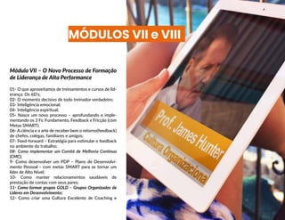 MÓDULOS VII e VIII
Módulo VII – O Novo Processo de Formação
de Liderança de Alta Performance
01- O que aproveitamos de treinamentos e cursos de lid-
erança: Os 6D’s;
02- O momento decisivo de todo treinador verdadeiro;
03- Inteligência emocional;
04- Inteligência espiritual;
05- Nasce um novo processo – aprofundando e imple-
mentando os 3 Fs: Fundamento, Feedback e Fricção (com
Metas SMART);
06- A ciência e a arte de receber bem o retorno(feedback)
de chefes, colegas, familiares e amigos;
07- Feed-forward – Estratégia para estimular o feedback
no ambiente do trabalho;
08- Como implementar um Comitê de Melhoria Contínua
(CMC);
9- Como desenvolver um PDP – Plano de Desenvolvi-
mento Pessoal - com metas SMART para se tornar um
líder de Alto Nível;
10- Como manter relacionamentos saudáveis de
prestação de contas com seus pares;
11- Como formar grupos GOLD – Grupos Organizados de
Líderes em Desenvolvimento;
12- Como criar uma Cultura Excelente de Coaching e
 