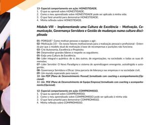 13- Especial comportamento em ação: HONESTIDADE.
1.	 O que eu aprendi sobre HONESTIDADE;
2.	 Como o meu aprendizado sobre HONESTIDADE pode ser aplicado à minha vida;
3.	 O que farei amanhã para demonstrar HONESTIDADE;
4.	 Minha reflexão sobre HONESTIDADE.
Módulo VIII – Implementando uma Cultura de Excelência – Motivação, Co-
municação, Governança Servidora e Gestão de mudanças numa cultura disci-
plinada
01- PORQUE? Como motivar pessoas e equipes a agir;
02- Motivação 3.0 – Os novos fatores motivacionais para a realização pessoal e profissional - Enten-
da por que o modelo atual de motivação à base de recompensas e punições não funciona;
03- Crie Autonomia, Excelência e Propósito;
04- Desenvolver grandes líderes e respeite os seguidores;
05- Exija uma Cultura de Excelência;
06- Líder integral e quântico: de si, dos outros, de organizações, na sociedade; e todas as suas di-
mensões;
07- Líder Servidor: O Novo Paradigma e sistema de aprendizagem emergente, autodirigido e auto-
gerido;
08- Governança Servidora e Eficaz: Uma parceria de liderança nas empresas e na sociedade civil;
09- Um mundo esperando para nascer;
10- Um PDP (Plano de Desenvolvimento Pessoal) formalizado com coaching e acompanhamento;(Op-
cional);
11- Um PDE (Plano de Desenvolvimento de Equipe/Empresa) formalizado com coaching e acompanha-
mento;(Opcional);
12- Especial comportamento em ação: COMPROMISSO.
1.	 O que eu aprendi sobre COMPROMISSO.
2.	 Como o meu aprendizado sobre COMPROMISSO pode ser aplicado à minha vida
3.	 O que farei amanhã para demonstrar COMPROMISSO.
4.	 Minha reflexão sobre COMPROMISSO.
 