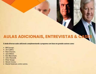 AULAS ADICIONAIS, ENTREVISTAS & CASES
E ainda diversas aulas adicionais complementando o programa com base em grandes autores como:
•	 Bill George;
•	 Jim Collins;
•	 Ram Charam;
•	 Jack Welch;
•	 Ken Blanchard;
•	 John Maxwell;
•	 Peter Senge;
•	 Steven Covey;
•	 Daniel Goleman, entre outros.
 