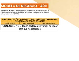 PARA INSTITUIÇÕES DE ENSINO, UNIVERSIDADES CORPORATIVAS
E EMPRESAS DE TODOS OS PORTES
Nro de Licenças Valor 40hs/Aluno Valor Mensal/Aluno
CONSULTE-NOS! Tenha certeza que vamos adequar
para sua necessidade!
MODELO DE NEGÓCIO - 40H
IMPORTANTE: A Peça Teatral “O Monge e o Executivo” é parte integrante do
Programa com duração de 01h30min apresentada integralmente ou ainda em
episódios como no NETFLIX.
 