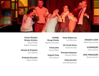 FICHA TÉCNICA
Direção Artística
Samuel Mota
Rogério Favoretto
Direção de Produção
Louri Batista
Produção Executiva
Vagner Molina
ATORES
Monge Simeão
Rogério Favoretto
O Executivo
Samuel Mota
Sargento Greg
Alex Moreira
Pastor Batista Lee
Luiz Albertoni
Dir. Escola Tereza
Dulcinéia Dibo
Treinadora Basquete
Mariana Santos
Enfermeira Kim
Luiza Albuquerque
IMAGEM & SOM
Rafael Vasconcelos
ILUMINAÇÃO
Vania Jaconis
ADM. PRODUÇÃO
Rosana Nicchio
 