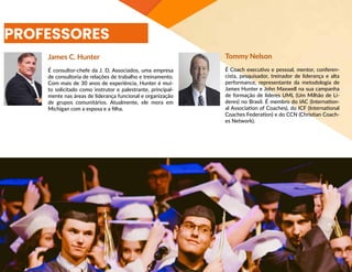 PROFESSORES
James C. Hunter
É consultor-chefe da J. D. Associados, uma empresa
de consultoria de relações de trabalho e treinamento.
Com mais de 30 anos de experiência, Hunter é mui-
to solicitado como instrutor e palestrante, principal-
mente nas áreas de liderança funcional e organização
de grupos comunitários. Atualmente, ele mora em
Michigan com a esposa e a filha.
Tommy Nelson
É Coach executivo e pessoal, mentor, conferen-
cista, pesquisador, treinador de liderança e alta
performance, representante da metodologia de
James Hunter e John Maxwell na sua campanha
de formação de líderes UML (Um Milhão de Lí-
deres) no Brasil. É membro do IAC (Internation-
al Association of Coaches), do ICF (International
Coaches Federation) e do CCN (Christian Coach-
es Network).
 