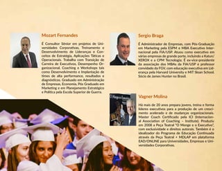 Mozart Fernandes
É Consultor Sênior em projetos de Uni-
versidades Corporativas, Treinamento e
Desenvolvimento de Lideranças e Con-
ceitos de Estratégia, Aplicações Táticas e
Operacionais. Trabalha com Transição de
Carreira de Executivos, Desempenho Or-
ganizacional, Coaching e Workshops tais
como Desenvolvimento e Implantação de
times de alta performance, resultados e
diagnósticos. Graduado em Administração
de Empresas, Economia, Pós Graduado em
Marketing e em Planejamento Estratégico
e Política pela Escola Superior de Guerra.
Sergio Braga
É Administrador de Empresas, com Pós-Graduação
em Marketing pela ESPM e MBA Executivo Inter-
nacional pela FIA/USP. Atuou como executivo em
várias empresas de grande porte, incluindo a Katun/
XEROX e a CPM Tecnologia; É ex-vice-presidente
da associação dos MBAs da FIA/USP e professor
convidado da FGV, com educação executiva em Lid-
erança pela Harvard University e MIT Sloan School.
Sócio de James Hunter no Brasil.
Vagner Molina
Há mais de 20 anos prepara jovens, treina e forma
líderes executivos para a produção de um cresci-
mento acelerado e de mudanças organizacionais.
Master Coach Certificado pela ICI (Internacion-
al Association of Coaching – Institute). Produziu
em 2008 a Peça Teatral “O Monge e o Executivo”,
com exclusividade e direitos autorais. Também é o
idealizador do Programa de Educação Continuada
através da Peça Teatral + MDLAP em plataforma
EAD/ONLINE para Universidades, Empresas e Uni-
versidades Corporativas.
 