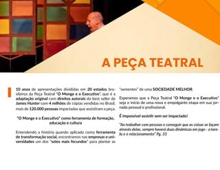 10 anos de apresentações divididas em 20 estados bra-
sileiros da Peça Teatral “O Monge e o Executivo”, que é a
adaptação original com direitos autorais do best seller de
James Hunter com 4 milhões de cópias vendidas no Brasil,
mais de 120.000 pessoas impactadas que assistiram a peça.
“O Monge e o Executivo” como ferramenta de formação,
educação e cultura
Entendendo a história quando aplicada como ferramenta
de transformação social, encontramos nas empresas e uni-
versidades um dos “solos mais fecundos” para plantar as
“sementes” de uma SOCIEDADE MELHOR.
Esperamos que a Peça Teatral “O Monge e o Executivo”
seja o início de uma nova e empolgante etapa em sua jor-
nada pessoal e profissional.
É impossível assistir sem ser impactado!
“Ao trabalhar com pessoas e conseguir que as coisas se façam
através delas, sempre haverá duas dinâmicas em jogo - a tare-
fa e o relacionamento” Pg. 33
A PEÇA TEATRAL
 