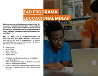 EAD PROGRAMA
EDUCACIONAL MDLAP
Este Programa visa a criação de uma cultura na qual “to-
dos somos líderes”, é altamente eficaz e seus resultados
demonstram que funciona como fator de impacto cultural,
resultando em um ambiente onde pessoas trabalham mais
felizes integrados, e em equipes de alta performance e pro-
dutividade.
MDLAP – MÓDULOS DE DESENVOLVIMENTO DA
LIDERANÇA DE ALTA PERFORMANCE, desenvolvido
com base nos três livros de James Hunter – O Monge e
o Executivo, Como se tornar um líder servidor e De Volta ao
Mosteiro) tendo como Professores:
•	 James Hunter
•	 Sérgio Braga;
•	 Tommy Nelson;
•	 Mozart Fernandes;
•	 Vagner Molina.
•	 FULL HD - Alta definição de imagem 1920x1080;
•	 Áudio Dolby Stereo;
•	 100% compatível com todos os dispositivos, ou seja,
desktops, smartphones, tablets.
•	 Pode ser transmitido para qualquer ambiente ou lo-
cal, sendo necessário apenas um link de acesso via
internet;
 