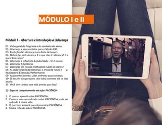 MÓDULO I e II
Módulo I – Abertura e Introdução a Liderança
01- Visão geral do Programa e do contexto do aluno;
02- Liderança e seus cenários para o Século XXI;
03- Evolução da Liderança numa linha de tempo;
04- Definições de Liderança. E o que não é Liderança? E o
que é Liderança?
05- Liderança é influência & Autoridade - Os 5 níveis;
06- Liderança X Gerência;
07- Liderança em nossas instituições: Cadê os líderes?
08- As duas funções da liderança: 1. Visão do futuro e 2.
Realizadora: Execução/Performance;
09- Autoconhecimento: Líder, enfrenta suas sombras;
10- O desafio das gerações: dos baby boomers até os dias
atuais;
11- Você tem certeza que está pronto para isso?
12- Especial comportamento em ação: PACIÊNCIA
1.	 O que eu aprendi sobre PACIÊNCIA;
2.	 Como o meu aprendizado sobre PACIÊNCIA pode ser
aplicado à minha vida;
3.	 O que farei amanhã para demonstrar PACIÊNCIA;
4.	 Minha reflexão sobre PACIÊNCIA.
 