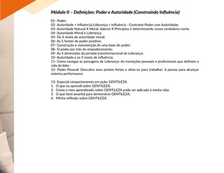Módulo II – Definições: Poder e Autoridade (Construindo Influência)
01- Poder;
02- Autoridade = Influência/Liderança = Influência - Contraste Poder com Autoridade;
03- Autoridade Natural X Moral, Valores X Princípios e determinando nosso verdadeiro norte;
04- Autoridade Moral e Liderança;
05- Os 4 níveis de autoridade moral;
06- As 5 fontes de poder positivo;
07- Construção e manutenção de uma base de poder;
08- O poder por trás do empoderamento;
09- As 4 dimensões da jornada transformacional de Liderança;
10- Autoridade e os 5 níveis de influência;
11- Como navegar as passagens de Liderança–As transições pessoais e profissionais que definem a
vida do líder;
12- Poder Pessoal: Descubra seus pontos fortes e ative-os para trabalhar: 6 passos para alcançar
máxima performance;
13- Especial comportamento em ação: GENTILEZA
1.	 O que eu aprendi sobre GENTILEZA;
2.	 Como o meu aprendizado sobre GENTILEZA pode ser aplicado à minha vida;
3.	 O que farei amanhã para demonstrar GENTILEZA;
4.	 Minha reflexão sobre GENTILEZA.
 