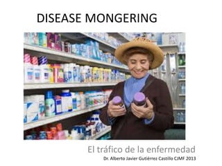 DISEASE MONGERING
El tráfico de la enfermedad
Dr. Alberto Javier Gutiérrez Castillo CJMF 2013
 