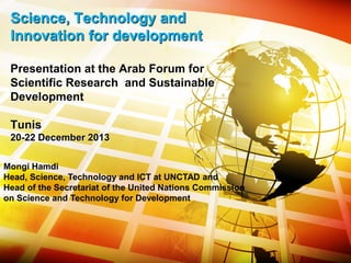 Science, Technology and
Innovation for development
Presentation at the Arab Forum for
Scientific Research and Sustainable
Development
Tunis
20-22 December 2013
Mongi Hamdi
Head, Science, Technology and ICT at UNCTAD and
Head of the Secretariat of the United Nations Commission
on Science and Technology for Development
 