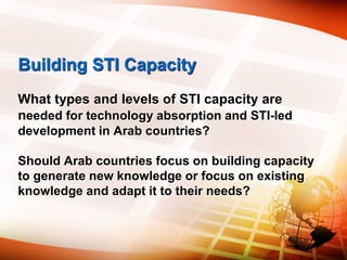 Building STI Capacity
What types and levels of STI capacity are
needed for technology absorption and STI-led
development in Arab countries?
Should Arab countries focus on building capacity
to generate new knowledge or focus on existing
knowledge and adapt it to their needs?
 