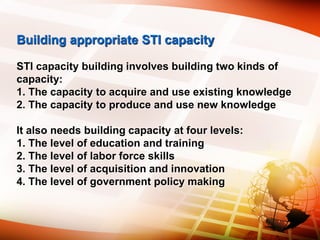 Building appropriate STI capacity
STI capacity building involves building two kinds of
capacity:
1. The capacity to acquire and use existing knowledge
2. The capacity to produce and use new knowledge
It also needs building capacity at four levels:
1. The level of education and training
2. The level of labor force skills
3. The level of acquisition and innovation
4. The level of government policy making
 