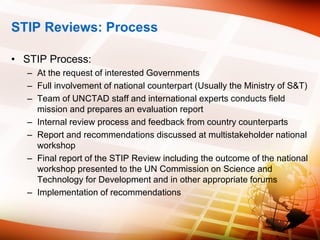 STIP Reviews: Process
• STIP Process:
– At the request of interested Governments
– Full involvement of national counterpart (Usually the Ministry of S&T)
– Team of UNCTAD staff and international experts conducts field
mission and prepares an evaluation report
– Internal review process and feedback from country counterparts
– Report and recommendations discussed at multistakeholder national
workshop
– Final report of the STIP Review including the outcome of the national
workshop presented to the UN Commission on Science and
Technology for Development and in other appropriate forums
– Implementation of recommendations
 