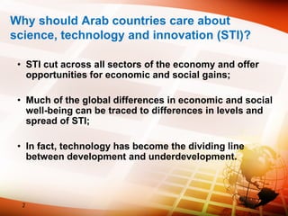 Why should Arab countries care about
science, technology and innovation (STI)?
• STI cut across all sectors of the economy and offer
opportunities for economic and social gains;
• Much of the global differences in economic and social
well-being can be traced to differences in levels and
spread of STI;
• In fact, technology has become the dividing line
between development and underdevelopment.
2
 