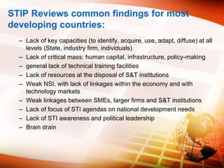 STIP Reviews common findings for most
developing countries:
– Lack of key capacities (to identify, acquire, use, adapt, diffuse) at all
levels (State, industry firm, individuals)
– Lack of critical mass: human capital, infrastructure, policy-making
– general lack of technical training facilities
– Lack of resources at the disposal of S&T institutions
– Weak NSI, with lack of linkages within the economy and with
technology markets
– Weak linkages between SMEs, larger firms and S&T institutions
– Lack of focus of STI agendas on national development needs
– Lack of STI awareness and political leadership
– Brain drain
 