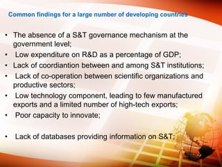 Common findings for a large number of developing countries
• The absence of a S&T governance mechanism at the
government level;
• Low expenditure on R&D as a percentage of GDP;
• Lack of coordiantion between and among S&T institutions;
• Lack of co-operation between scientific organizations and
productive sectors;
• Low technology component, leading to few manufactured
exports and a limited number of high-tech exports;
• Poor capacity to innovate;
• Lack of databases providing information on S&T;
 
