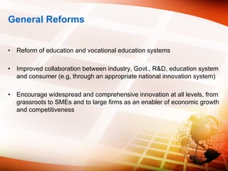 General Reforms
• Reform of education and vocational education systems
• Improved collaboration between industry, Govt., R&D, education system
and consumer (e.g, through an appropriate national innovation system)
• Encourage widespread and comprehensive innovation at all levels, from
grassroots to SMEs and to large firms as an enabler of economic growth
and competitiveness
 