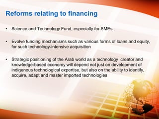 Reforms relating to financing
• Science and Technology Fund, especially for SMEs
• Evolve funding mechanisms such as various forms of loans and equity,
for such technology-intensive acquisition
• Strategic positioning of the Arab world as a technology creator and
knowledge-based economy will depend not just on development of
indigenous technological expertise, but also on the ability to identify,
acquire, adapt and master imported technologies
 