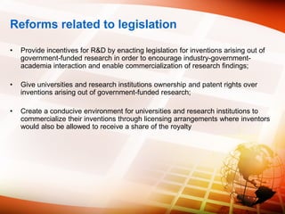Reforms related to legislation
• Provide incentives for R&D by enacting legislation for inventions arising out of
government-funded research in order to encourage industry-government-
academia interaction and enable commercialization of research findings;
• Give universities and research institutions ownership and patent rights over
inventions arising out of government-funded research;
• Create a conducive environment for universities and research institutions to
commercialize their inventions through licensing arrangements where inventors
would also be allowed to receive a share of the royalty
 