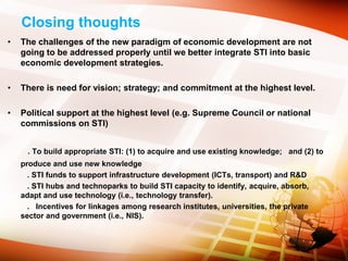 Closing thoughts
• The challenges of the new paradigm of economic development are not
going to be addressed properly until we better integrate STI into basic
economic development strategies.
• There is need for vision; strategy; and commitment at the highest level.
• Political support at the highest level (e.g. Supreme Council or national
commissions on STI)
. To build appropriate STI: (1) to acquire and use existing knowledge; and (2) to
produce and use new knowledge
. STI funds to support infrastructure development (ICTs, transport) and R&D
. STI hubs and technoparks to build STI capacity to identify, acquire, absorb,
adapt and use technology (i.e., technology transfer).
. Incentives for linkages among research institutes, universities, the private
sector and government (i.e., NIS).
 