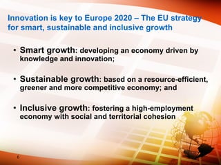 Innovation is key to Europe 2020 – The EU strategy
for smart, sustainable and inclusive growth
• Smart growth: developing an economy driven by
knowledge and innovation;
• Sustainable growth: based on a resource-efficient,
greener and more competitive economy; and
• Inclusive growth: fostering a high-employment
economy with social and territorial cohesion
6
 