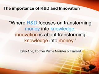 The importance of R&D and Innovation
“Where R&D focuses on transforming
money into knowledge,
innovation is about transforming
knowledge into money.”
Esko Aho, Former Prime Minister of Finland
 